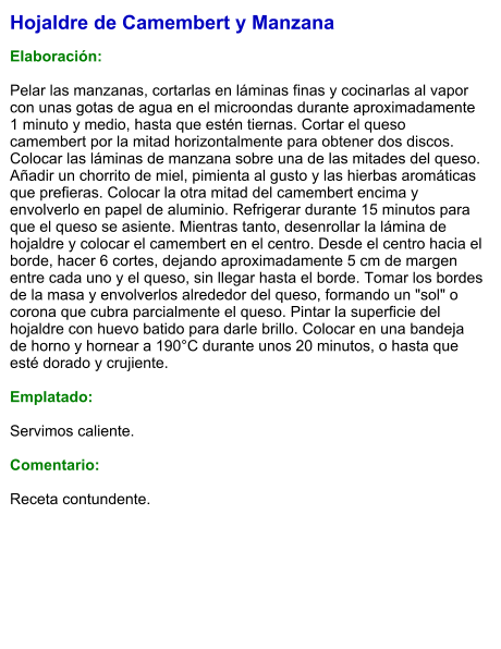 Hojaldre de Camembert y Manzana  Elaboración:  Pelar las manzanas, cortarlas en láminas finas y cocinarlas al vapor con unas gotas de agua en el microondas durante aproximadamente 1 minuto y medio, hasta que estén tiernas. Cortar el queso camembert por la mitad horizontalmente para obtener dos discos. Colocar las láminas de manzana sobre una de las mitades del queso. Añadir un chorrito de miel, pimienta al gusto y las hierbas aromáticas que prefieras. Colocar la otra mitad del camembert encima y envolverlo en papel de aluminio. Refrigerar durante 15 minutos para que el queso se asiente. Mientras tanto, desenrollar la lámina de hojaldre y colocar el camembert en el centro. Desde el centro hacia el borde, hacer 6 cortes, dejando aproximadamente 5 cm de margen entre cada uno y el queso, sin llegar hasta el borde. Tomar los bordes de la masa y envolverlos alrededor del queso, formando un "sol" o corona que cubra parcialmente el queso. Pintar la superficie del hojaldre con huevo batido para darle brillo. Colocar en una bandeja de horno y hornear a 190°C durante unos 20 minutos, o hasta que esté dorado y crujiente.  Emplatado:  Servimos caliente.  Comentario:  Receta contundente.