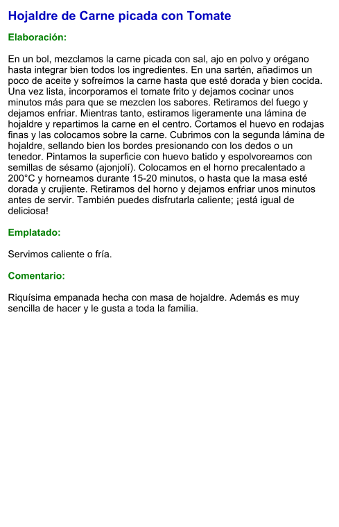 Hojaldre de Carne picada con Tomate  Elaboración:  En un bol, mezclamos la carne picada con sal, ajo en polvo y orégano hasta integrar bien todos los ingredientes. En una sartén, añadimos un poco de aceite y sofreímos la carne hasta que esté dorada y bien cocida. Una vez lista, incorporamos el tomate frito y dejamos cocinar unos minutos más para que se mezclen los sabores. Retiramos del fuego y dejamos enfriar. Mientras tanto, estiramos ligeramente una lámina de hojaldre y repartimos la carne en el centro. Cortamos el huevo en rodajas finas y las colocamos sobre la carne. Cubrimos con la segunda lámina de hojaldre, sellando bien los bordes presionando con los dedos o un tenedor. Pintamos la superficie con huevo batido y espolvoreamos con semillas de sésamo (ajonjolí). Colocamos en el horno precalentado a 200°C y horneamos durante 15-20 minutos, o hasta que la masa esté dorada y crujiente. Retiramos del horno y dejamos enfriar unos minutos antes de servir. También puedes disfrutarla caliente; ¡está igual de deliciosa!  Emplatado:  Servimos caliente o fría.  Comentario:  Riquísima empanada hecha con masa de hojaldre. Además es muy sencilla de hacer y le gusta a toda la familia.