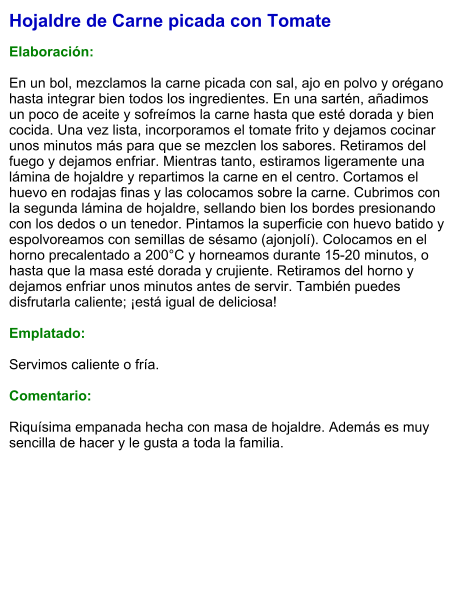 Hojaldre de Carne picada con Tomate  Elaboración:  En un bol, mezclamos la carne picada con sal, ajo en polvo y orégano hasta integrar bien todos los ingredientes. En una sartén, añadimos un poco de aceite y sofreímos la carne hasta que esté dorada y bien cocida. Una vez lista, incorporamos el tomate frito y dejamos cocinar unos minutos más para que se mezclen los sabores. Retiramos del fuego y dejamos enfriar. Mientras tanto, estiramos ligeramente una lámina de hojaldre y repartimos la carne en el centro. Cortamos el huevo en rodajas finas y las colocamos sobre la carne. Cubrimos con la segunda lámina de hojaldre, sellando bien los bordes presionando con los dedos o un tenedor. Pintamos la superficie con huevo batido y espolvoreamos con semillas de sésamo (ajonjolí). Colocamos en el horno precalentado a 200°C y horneamos durante 15-20 minutos, o hasta que la masa esté dorada y crujiente. Retiramos del horno y dejamos enfriar unos minutos antes de servir. También puedes disfrutarla caliente; ¡está igual de deliciosa!  Emplatado:  Servimos caliente o fría.  Comentario:  Riquísima empanada hecha con masa de hojaldre. Además es muy sencilla de hacer y le gusta a toda la familia.