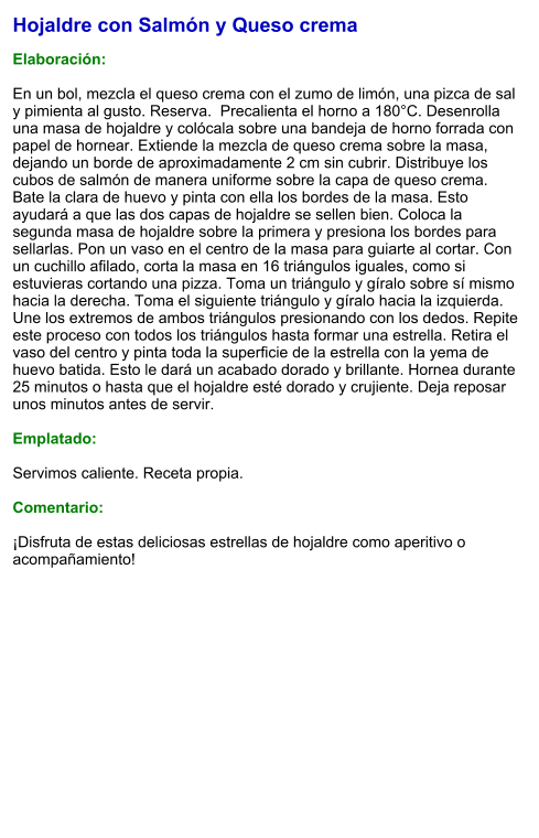 Hojaldre con Salmón y Queso crema  Elaboración:  En un bol, mezcla el queso crema con el zumo de limón, una pizca de sal y pimienta al gusto. Reserva.  Precalienta el horno a 180°C. Desenrolla una masa de hojaldre y colócala sobre una bandeja de horno forrada con papel de hornear. Extiende la mezcla de queso crema sobre la masa, dejando un borde de aproximadamente 2 cm sin cubrir. Distribuye los cubos de salmón de manera uniforme sobre la capa de queso crema. Bate la clara de huevo y pinta con ella los bordes de la masa. Esto ayudará a que las dos capas de hojaldre se sellen bien. Coloca la segunda masa de hojaldre sobre la primera y presiona los bordes para sellarlas. Pon un vaso en el centro de la masa para guiarte al cortar. Con un cuchillo afilado, corta la masa en 16 triángulos iguales, como si estuvieras cortando una pizza. Toma un triángulo y gíralo sobre sí mismo hacia la derecha. Toma el siguiente triángulo y gíralo hacia la izquierda. Une los extremos de ambos triángulos presionando con los dedos. Repite este proceso con todos los triángulos hasta formar una estrella. Retira el vaso del centro y pinta toda la superficie de la estrella con la yema de huevo batida. Esto le dará un acabado dorado y brillante. Hornea durante 25 minutos o hasta que el hojaldre esté dorado y crujiente. Deja reposar unos minutos antes de servir.   Emplatado:  Servimos caliente. Receta propia.  Comentario:  ¡Disfruta de estas deliciosas estrellas de hojaldre como aperitivo o acompañamiento!
