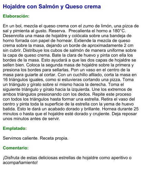 Hojaldre con Salmón y Queso crema  Elaboración:  En un bol, mezcla el queso crema con el zumo de limón, una pizca de sal y pimienta al gusto. Reserva.  Precalienta el horno a 180°C. Desenrolla una masa de hojaldre y colócala sobre una bandeja de horno forrada con papel de hornear. Extiende la mezcla de queso crema sobre la masa, dejando un borde de aproximadamente 2 cm sin cubrir. Distribuye los cubos de salmón de manera uniforme sobre la capa de queso crema. Bate la clara de huevo y pinta con ella los bordes de la masa. Esto ayudará a que las dos capas de hojaldre se sellen bien. Coloca la segunda masa de hojaldre sobre la primera y presiona los bordes para sellarlas. Pon un vaso en el centro de la masa para guiarte al cortar. Con un cuchillo afilado, corta la masa en 16 triángulos iguales, como si estuvieras cortando una pizza. Toma un triángulo y gíralo sobre sí mismo hacia la derecha. Toma el siguiente triángulo y gíralo hacia la izquierda. Une los extremos de ambos triángulos presionando con los dedos. Repite este proceso con todos los triángulos hasta formar una estrella. Retira el vaso del centro y pinta toda la superficie de la estrella con la yema de huevo batida. Esto le dará un acabado dorado y brillante. Hornea durante 25 minutos o hasta que el hojaldre esté dorado y crujiente. Deja reposar unos minutos antes de servir.   Emplatado:  Servimos caliente. Receta propia.  Comentario:  ¡Disfruta de estas deliciosas estrellas de hojaldre como aperitivo o acompañamiento!
