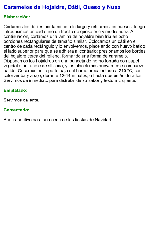 Caramelos de Hojaldre, Dátil, Queso y Nuez  Elaboración:  Cortamos los dátiles por la mitad a lo largo y retiramos los huesos, luego introducimos en cada uno un trocito de queso brie y media nuez. A continuación, cortamos una lámina de hojaldre bien fría en ocho porciones rectangulares de tamaño similar. Colocamos un dátil en el centro de cada rectángulo y lo envolvemos, pincelando con huevo batido el lado superior para que se adhiera al contrario; presionamos los bordes del hojaldre cerca del relleno, formando una forma de caramelo. Disponemos los hojaldres en una bandeja de horno forrada con papel vegetal o un tapete de silicona, y los pincelamos nuevamente con huevo batido. Cocemos en la parte baja del horno precalentado a 210 ºC, con calor arriba y abajo, durante 12-14 minutos, o hasta que estén dorados. Servimos de inmediato para disfrutar de su sabor y textura crujiente.  Emplatado:  Servimos caliente.   Comentario:  Buen aperitivo para una cena de las fiestas de Navidad.