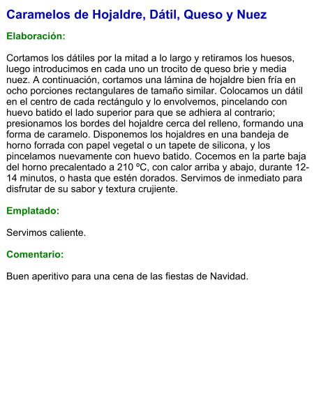 Caramelos de Hojaldre, Dátil, Queso y Nuez  Elaboración:  Cortamos los dátiles por la mitad a lo largo y retiramos los huesos, luego introducimos en cada uno un trocito de queso brie y media nuez. A continuación, cortamos una lámina de hojaldre bien fría en ocho porciones rectangulares de tamaño similar. Colocamos un dátil en el centro de cada rectángulo y lo envolvemos, pincelando con huevo batido el lado superior para que se adhiera al contrario; presionamos los bordes del hojaldre cerca del relleno, formando una forma de caramelo. Disponemos los hojaldres en una bandeja de horno forrada con papel vegetal o un tapete de silicona, y los pincelamos nuevamente con huevo batido. Cocemos en la parte baja del horno precalentado a 210 ºC, con calor arriba y abajo, durante 12-14 minutos, o hasta que estén dorados. Servimos de inmediato para disfrutar de su sabor y textura crujiente.  Emplatado:  Servimos caliente.   Comentario:  Buen aperitivo para una cena de las fiestas de Navidad.