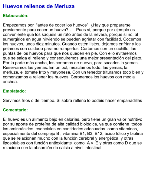 Huevos rellenos de Merluza  Elaboración:  Empezamos por  “antes de cocer los huevos”  ¿Hay que prepararse previamente para cocer un huevo?…   Pues sí, porque por ejemplo es conveniente que los saquéis un rato antes de la nevera, porque si no, al sumergirlos en agua hirviendo se pueden agrietar con facilidad. Cocemos los huevos, unos diez minutos. Cuando estén listos, dejamos enfriar y los pelamos con cuidado para no romperlos. Cortamos con un cuchillo, las puntas de los huevos para que nos queden en pié. Con ello evitaremos que se salga el relleno y conseguiremos una mejor presentación del plato. Por la parte más ancha, los cortamos de nuevo, para sacarles la yemas. Reservamos las yemas. En un bol, mezclamos todo, las yemas, la merluza, el tomate frito y mayonesa. Con un tenedor trituramos todo bien y comenzamos a rellenar los huevos. Coronamos los huevos con media anchoa.   Emplatado:  Servimos fríos o del tiempo. Si sobra relleno lo podéis hacer empanadillas  Comentario:  El huevo es un alimento bajo en calorías, pero tiene un gran valor nutritivo por su aporte de proteína de alta calidad biológica, ya que contiene  todos los aminoácidos  esenciales en cantidades adecuadas  como vitaminas, especialmente del complejo B , vitamina B1, B3, B12, ácido fólico y biotina que se relacionan mucho con la función cerebral y energética, y otras liposolubles con función antioxidante  como  A y  E y otras como D que se relaciona con la absorción de calcio a nivel intestinal.