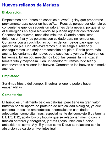 Huevos rellenos de Merluza  Elaboración:  Empezamos por  “antes de cocer los huevos”  ¿Hay que prepararse previamente para cocer un huevo?…   Pues sí, porque por ejemplo es conveniente que los saquéis un rato antes de la nevera, porque si no, al sumergirlos en agua hirviendo se pueden agrietar con facilidad. Cocemos los huevos, unos diez minutos. Cuando estén listos, dejamos enfriar y los pelamos con cuidado para no romperlos. Cortamos con un cuchillo, las puntas de los huevos para que nos queden en pié. Con ello evitaremos que se salga el relleno y conseguiremos una mejor presentación del plato. Por la parte más ancha, los cortamos de nuevo, para sacarles la yemas. Reservamos las yemas. En un bol, mezclamos todo, las yemas, la merluza, el tomate frito y mayonesa. Con un tenedor trituramos todo bien y comenzamos a rellenar los huevos. Coronamos los huevos con media anchoa.   Emplatado:  Servimos fríos o del tiempo. Si sobra relleno lo podéis hacer empanadillas  Comentario:  El huevo es un alimento bajo en calorías, pero tiene un gran valor nutritivo por su aporte de proteína de alta calidad biológica, ya que contiene  todos los aminoácidos  esenciales en cantidades adecuadas  como vitaminas, especialmente del complejo B , vitamina B1, B3, B12, ácido fólico y biotina que se relacionan mucho con la función cerebral y energética, y otras liposolubles con función antioxidante  como  A y  E y otras como D que se relaciona con la absorción de calcio a nivel intestinal.