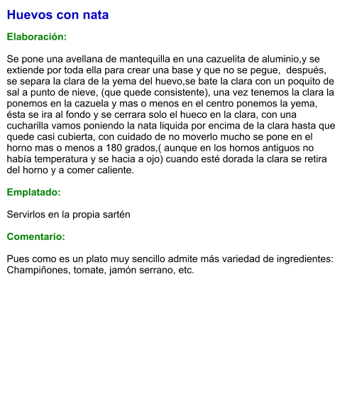 Huevos con nata  Elaboración:  Se pone una avellana de mantequilla en una cazuelita de aluminio,y se extiende por toda ella para crear una base y que no se pegue,  después, se separa la clara de la yema del huevo,se bate la clara con un poquito de sal a punto de nieve, (que quede consistente), una vez tenemos la clara la ponemos en la cazuela y mas o menos en el centro ponemos la yema, ésta se ira al fondo y se cerrara solo el hueco en la clara, con una cucharilla vamos poniendo la nata liquida por encima de la clara hasta que quede casi cubierta, con cuidado de no moverlo mucho se pone en el horno mas o menos a 180 grados,( aunque en los hornos antiguos no había temperatura y se hacia a ojo) cuando esté dorada la clara se retira del horno y a comer caliente.  Emplatado:  Servirlos en la propia sartén  Comentario:  Pues como es un plato muy sencillo admite más variedad de ingredientes: Champiñones, tomate, jamón serrano, etc.