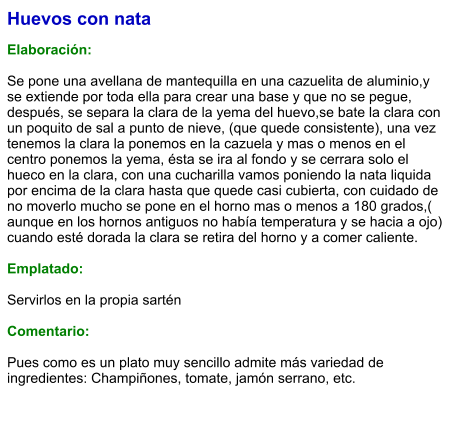 Huevos con nata  Elaboración:  Se pone una avellana de mantequilla en una cazuelita de aluminio,y se extiende por toda ella para crear una base y que no se pegue,  después, se separa la clara de la yema del huevo,se bate la clara con un poquito de sal a punto de nieve, (que quede consistente), una vez tenemos la clara la ponemos en la cazuela y mas o menos en el centro ponemos la yema, ésta se ira al fondo y se cerrara solo el hueco en la clara, con una cucharilla vamos poniendo la nata liquida por encima de la clara hasta que quede casi cubierta, con cuidado de no moverlo mucho se pone en el horno mas o menos a 180 grados,( aunque en los hornos antiguos no había temperatura y se hacia a ojo) cuando esté dorada la clara se retira del horno y a comer caliente.  Emplatado:  Servirlos en la propia sartén  Comentario:  Pues como es un plato muy sencillo admite más variedad de ingredientes: Champiñones, tomate, jamón serrano, etc.