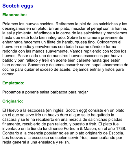 Scotch eggs  Elaboración:  Pelamos los huevos cocidos. Retiramos la piel de las salchichas y las desmigamos en un plato. En un plato, mezclar el perejil con la harina, la sal y pimienta. Añadimos a la carne de las salchichas y mezclamos hasta que esté todo bien integrado. Sobre la encimera previamente enharinada hacemos un filete de hamburguesa fino. Colocamos el huevo en medio y envolvemos con toda la carne dándole forma redonda con las manos suavemente. Vamos repitiendo con todos los huevos. Pasar cada uno de nuestros huevos escoceses por huevo batido y pan rallado y freír en aceite bien caliente hasta que estén bien dorados. Sacamos y dejamos escurrir sobre papel absorbente de cocina para quitar el exceso de aceite. Dejamos enfriar y listos para comer.   Emplatado:  Probamos a ponerle salsa barbacoa para mojar   Originario:  El Huevo a la escocesa (en inglés: Scotch egg) consiste en un plato en el que se sirve frío un huevo duro al que se le ha quitado la cáscara y se le ha recubierto en una mezcla de salchichas picadas finamente, recubierto de pan rallado, y puesto a freir. El plato fue inventado en la tienda londinense Fortnum & Mason, en el año 1738. Contrario a la creencia popular no es un plato originario de Escocia. Los huevos a la escocesa se suelen servir fríos, acompañando por regla general a una ensalada y relish.