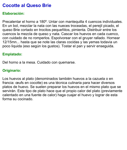 Cocotte al Queso Brie  Elaboración:  Precalentar el horno a 180º. Untar con mantequilla 4 cuencos individuales. En un bol, mezclar la nata con las nueces troceadas, el perejil picado, el queso Brie cortado en trocitos pequeñitos, pimienta. Distribuir entre los cuencos la mezcla de queso y nata. Cascar los huevos en cada cuenco, con cuidado de no romperlos. Espolvorear con el gruyer rallado. Hornear 12/15mn... hasta que se note las claras cocidas y las yemas todavia un poco liquida (eso según los gustos). Tostar el pan y servir enseguida.  Emplatado:  Del horno a la mesa. Cuidado con quemarse.  Originario:  Los huevos al plato (denominados también huevos a la cazuela o en francia: œufs en cocotte) es una técnica culinaria para hacer diversos platos de huevo. Se suelen preparar los huevos en el mismo plato que se servirán. Este tipo de plato hace que el propio calor del plato (previamente calentado en una fuente de calor) haga cuajar el huevo y lograr de esta forma su cocinado.