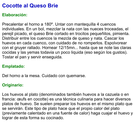 Cocotte al Queso Brie  Elaboración:  Precalentar el horno a 180º. Untar con mantequilla 4 cuencos individuales. En un bol, mezclar la nata con las nueces troceadas, el perejil picado, el queso Brie cortado en trocitos pequeñitos, pimienta. Distribuir entre los cuencos la mezcla de queso y nata. Cascar los huevos en cada cuenco, con cuidado de no romperlos. Espolvorear con el gruyer rallado. Hornear 12/15mn... hasta que se note las claras cocidas y las yemas todavia un poco liquida (eso según los gustos). Tostar el pan y servir enseguida.  Emplatado:  Del horno a la mesa. Cuidado con quemarse.  Originario:  Los huevos al plato (denominados también huevos a la cazuela o en francia: œufs en cocotte) es una técnica culinaria para hacer diversos platos de huevo. Se suelen preparar los huevos en el mismo plato que se servirán. Este tipo de plato hace que el propio calor del plato (previamente calentado en una fuente de calor) haga cuajar el huevo y lograr de esta forma su cocinado.