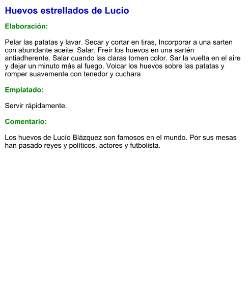 Huevos estrellados de Lucio  Elaboración:  Pelar las patatas y lavar. Secar y cortar en tiras, Incorporar a una sarten con abundante aceite. Salar. Freír los huevos en una sartén antiadherente. Salar cuando las claras tomen color. Sar la vuelta en el aire y dejar un minuto más al fuego. Volcar los huevos sobre las patatas y romper suavemente con tenedor y cuchara  Emplatado:  Servir rápidamente.  Comentario:  Los huevos de Lucío Blázquez son famosos en el mundo. Por sus mesas han pasado reyes y políticos, actores y futbolista.
