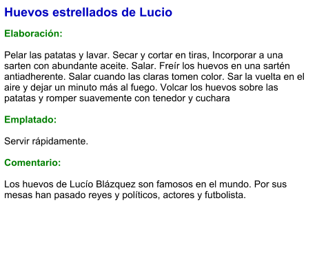 Huevos estrellados de Lucio  Elaboración:  Pelar las patatas y lavar. Secar y cortar en tiras, Incorporar a una sarten con abundante aceite. Salar. Freír los huevos en una sartén antiadherente. Salar cuando las claras tomen color. Sar la vuelta en el aire y dejar un minuto más al fuego. Volcar los huevos sobre las patatas y romper suavemente con tenedor y cuchara  Emplatado:  Servir rápidamente.  Comentario:  Los huevos de Lucío Blázquez son famosos en el mundo. Por sus mesas han pasado reyes y políticos, actores y futbolista.
