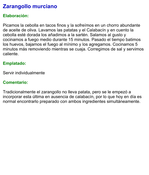 Zarangollo murciano  Elaboración:  Picamos la cebolla en tacos finos y la sofreímos en un chorro abundante de aceite de oliva. Lavamos las patatas y el Calabacín y en cuento la cebolla esté dorada los añadimos a la sartén. Salamos al gusto y cocinamos a fuego medio durante 15 minutos. Pasado el tiempo batimos los huevos, bajamos el fuego al mínimo y los agregamos. Cocinamos 5 minutos más removiendo mientras se cuaja. Corregimos de sal y servimos caliente.  Emplatado:  Servir individualmente  Comentario:  Tradicionalmente el zarangollo no lleva patata, pero se le empezó a incorporar esta última en ausencia de calabacín, por lo que hoy en día es normal encontrarlo preparado con ambos ingredientes simultáneamente.