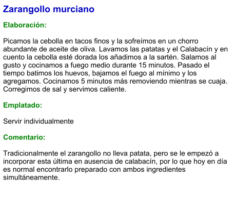 Zarangollo murciano  Elaboración:  Picamos la cebolla en tacos finos y la sofreímos en un chorro abundante de aceite de oliva. Lavamos las patatas y el Calabacín y en cuento la cebolla esté dorada los añadimos a la sartén. Salamos al gusto y cocinamos a fuego medio durante 15 minutos. Pasado el tiempo batimos los huevos, bajamos el fuego al mínimo y los agregamos. Cocinamos 5 minutos más removiendo mientras se cuaja. Corregimos de sal y servimos caliente.  Emplatado:  Servir individualmente  Comentario:  Tradicionalmente el zarangollo no lleva patata, pero se le empezó a incorporar esta última en ausencia de calabacín, por lo que hoy en día es normal encontrarlo preparado con ambos ingredientes simultáneamente.