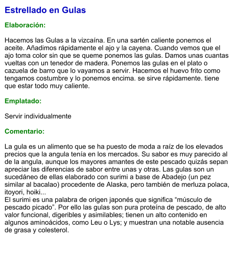 Estrellado en Gulas  Elaboración:  Hacemos las Gulas a la vizcaína. En una sartén caliente ponemos el aceite. Añadimos rápidamente el ajo y la cayena. Cuando vemos que el ajo toma color sin que se queme ponemos las gulas. Damos unas cuantas vueltas con un tenedor de madera. Ponemos las gulas en el plato o cazuela de barro que lo vayamos a servir. Hacemos el huevo frito como tengamos costumbre y lo ponemos encima. se sirve rápidamente. tiene que estar todo muy caliente.  Emplatado:  Servir individualmente  Comentario:  La gula es un alimento que se ha puesto de moda a raíz de los elevados precios que la angula tenía en los mercados. Su sabor es muy parecido al de la angula, aunque los mayores amantes de este pescado quizás sepan apreciar las diferencias de sabor entre unas y otras. Las gulas son un sucedáneo de ellas elaborado con surimi a base de Abadejo (un pez similar al bacalao) procedente de Alaska, pero también de merluza polaca, itoyori, hoiki... El surimi es una palabra de origen japonés que significa “músculo de pescado picado”. Por ello las gulas son pura proteína de pescado, de alto valor funcional, digeribles y asimilables; tienen un alto contenido en algunos aminoácidos, como Leu o Lys; y muestran una notable ausencia de grasa y colesterol.