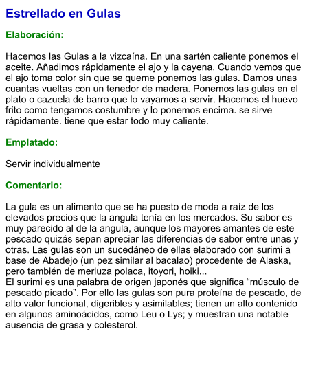 Estrellado en Gulas  Elaboración:  Hacemos las Gulas a la vizcaína. En una sartén caliente ponemos el aceite. Añadimos rápidamente el ajo y la cayena. Cuando vemos que el ajo toma color sin que se queme ponemos las gulas. Damos unas cuantas vueltas con un tenedor de madera. Ponemos las gulas en el plato o cazuela de barro que lo vayamos a servir. Hacemos el huevo frito como tengamos costumbre y lo ponemos encima. se sirve rápidamente. tiene que estar todo muy caliente.  Emplatado:  Servir individualmente  Comentario:  La gula es un alimento que se ha puesto de moda a raíz de los elevados precios que la angula tenía en los mercados. Su sabor es muy parecido al de la angula, aunque los mayores amantes de este pescado quizás sepan apreciar las diferencias de sabor entre unas y otras. Las gulas son un sucedáneo de ellas elaborado con surimi a base de Abadejo (un pez similar al bacalao) procedente de Alaska, pero también de merluza polaca, itoyori, hoiki... El surimi es una palabra de origen japonés que significa “músculo de pescado picado”. Por ello las gulas son pura proteína de pescado, de alto valor funcional, digeribles y asimilables; tienen un alto contenido en algunos aminoácidos, como Leu o Lys; y muestran una notable ausencia de grasa y colesterol.