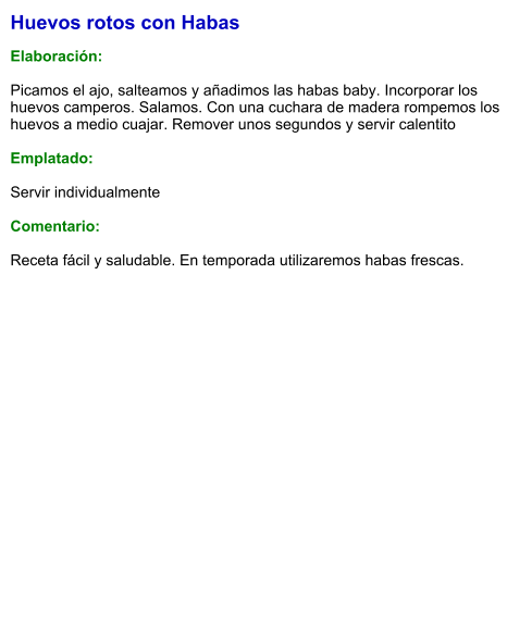 Huevos rotos con Habas  Elaboración:  Picamos el ajo, salteamos y añadimos las habas baby. Incorporar los huevos camperos. Salamos. Con una cuchara de madera rompemos los huevos a medio cuajar. Remover unos segundos y servir calentito  Emplatado:  Servir individualmente  Comentario:  Receta fácil y saludable. En temporada utilizaremos habas frescas.