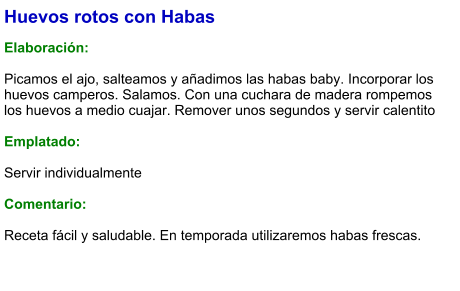 Huevos rotos con Habas  Elaboración:  Picamos el ajo, salteamos y añadimos las habas baby. Incorporar los huevos camperos. Salamos. Con una cuchara de madera rompemos los huevos a medio cuajar. Remover unos segundos y servir calentito  Emplatado:  Servir individualmente  Comentario:  Receta fácil y saludable. En temporada utilizaremos habas frescas.