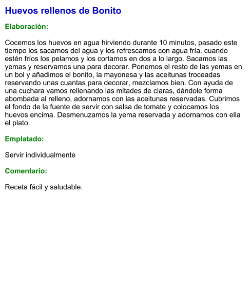Huevos rellenos de Bonito  Elaboración:  Cocemos los huevos en agua hirviendo durante 10 minutos, pasado este tiempo los sacamos del agua y los refrescamos con agua fría. cuando estén fríos los pelamos y los cortamos en dos a lo largo. Sacamos las yemas y reservamos una para decorar. Ponemos el resto de las yemas en un bol y añadimos el bonito, la mayonesa y las aceitunas troceadas reservando unas cuantas para decorar, mezclamos bien. Con ayuda de una cuchara vamos rellenando las mitades de claras, dándole forma abombada al relleno, adornamos con las aceitunas reservadas. Cubrimos el fondo de la fuente de servir con salsa de tomate y colocamos los huevos encima. Desmenuzamos la yema reservada y adornamos con ella el plato.  Emplatado:  Servir individualmente  Comentario:  Receta fácil y saludable.