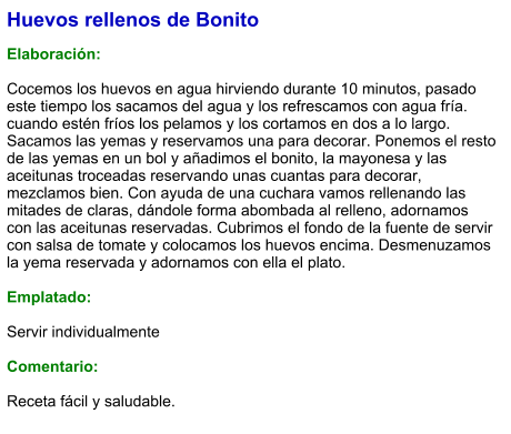 Huevos rellenos de Bonito  Elaboración:  Cocemos los huevos en agua hirviendo durante 10 minutos, pasado este tiempo los sacamos del agua y los refrescamos con agua fría. cuando estén fríos los pelamos y los cortamos en dos a lo largo. Sacamos las yemas y reservamos una para decorar. Ponemos el resto de las yemas en un bol y añadimos el bonito, la mayonesa y las aceitunas troceadas reservando unas cuantas para decorar, mezclamos bien. Con ayuda de una cuchara vamos rellenando las mitades de claras, dándole forma abombada al relleno, adornamos con las aceitunas reservadas. Cubrimos el fondo de la fuente de servir con salsa de tomate y colocamos los huevos encima. Desmenuzamos la yema reservada y adornamos con ella el plato.  Emplatado:  Servir individualmente  Comentario:  Receta fácil y saludable.