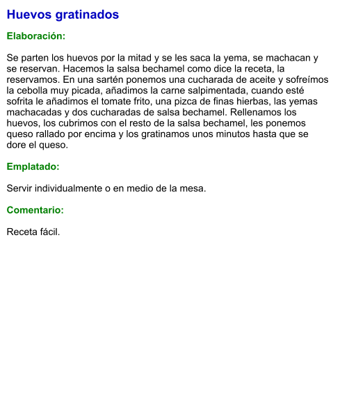 Huevos gratinados  Elaboración:  Se parten los huevos por la mitad y se les saca la yema, se machacan y se reservan. Hacemos la salsa bechamel como dice la receta, la reservamos. En una sartén ponemos una cucharada de aceite y sofreímos la cebolla muy picada, añadimos la carne salpimentada, cuando esté sofrita le añadimos el tomate frito, una pizca de finas hierbas, las yemas machacadas y dos cucharadas de salsa bechamel. Rellenamos los huevos, los cubrimos con el resto de la salsa bechamel, les ponemos queso rallado por encima y los gratinamos unos minutos hasta que se dore el queso.  Emplatado:  Servir individualmente o en medio de la mesa.  Comentario:  Receta fácil.