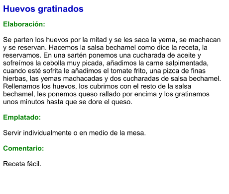 Huevos gratinados  Elaboración:  Se parten los huevos por la mitad y se les saca la yema, se machacan y se reservan. Hacemos la salsa bechamel como dice la receta, la reservamos. En una sartén ponemos una cucharada de aceite y sofreímos la cebolla muy picada, añadimos la carne salpimentada, cuando esté sofrita le añadimos el tomate frito, una pizca de finas hierbas, las yemas machacadas y dos cucharadas de salsa bechamel. Rellenamos los huevos, los cubrimos con el resto de la salsa bechamel, les ponemos queso rallado por encima y los gratinamos unos minutos hasta que se dore el queso.  Emplatado:  Servir individualmente o en medio de la mesa.  Comentario:  Receta fácil.