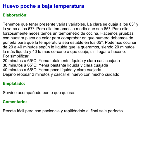 Huevo poche a baja temperatura  Elaboración:  Tenemos que tener presente varias variables. La clara se cuaja a los 63º y la yema a los 67º. Para ello tomamos la media que son 65º. Para ello forzosamente necesitamos un termómetro de cocina. Hacemos pruebas con nuestra placa de calor para comprobar en que numero debemos de ponerla para que la temperatura sea estable en los 65º. Podemos cocinar de 20 a 40 minutos según lo líquida que la queramos, siendo 20 minutos la más líquida y 40 lo más cercano a que cuaje, sin llegar a hacerlo. Por simplificar: 20 minutos a 65ºC: Yema totalmente líquida y clara casi cuajada 30 minutos a 65ºC: Yema bastante líquida y clara cuajada 40 minutos a 65ºC: Yema poco líquida y clara cuajada Dejarlo reposar 2 minutos y cascar el huevo con mucho cuidado  Emplatado:  Servirlo acompañado por lo que quieras.  Comentario:  Receta fácil pero con paciencia y repitiéndolo al final sale perfecto