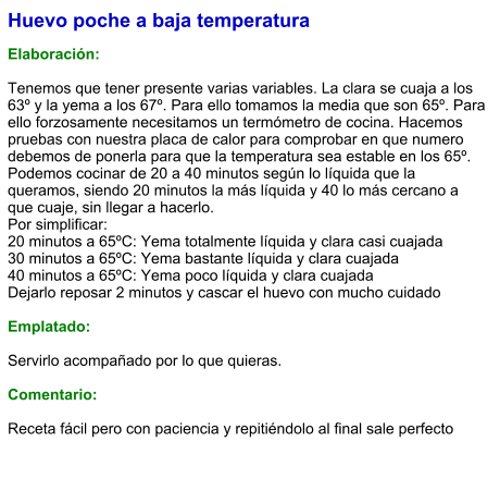 Huevo poche a baja temperatura  Elaboración:  Tenemos que tener presente varias variables. La clara se cuaja a los 63º y la yema a los 67º. Para ello tomamos la media que son 65º. Para ello forzosamente necesitamos un termómetro de cocina. Hacemos pruebas con nuestra placa de calor para comprobar en que numero debemos de ponerla para que la temperatura sea estable en los 65º. Podemos cocinar de 20 a 40 minutos según lo líquida que la queramos, siendo 20 minutos la más líquida y 40 lo más cercano a que cuaje, sin llegar a hacerlo. Por simplificar: 20 minutos a 65ºC: Yema totalmente líquida y clara casi cuajada 30 minutos a 65ºC: Yema bastante líquida y clara cuajada 40 minutos a 65ºC: Yema poco líquida y clara cuajada Dejarlo reposar 2 minutos y cascar el huevo con mucho cuidado  Emplatado:  Servirlo acompañado por lo que quieras.  Comentario:  Receta fácil pero con paciencia y repitiéndolo al final sale perfecto