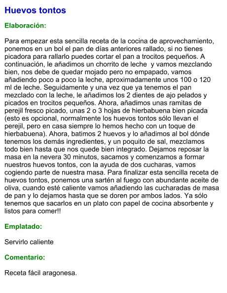 Huevos tontos  Elaboración:  Para empezar esta sencilla receta de la cocina de aprovechamiento, ponemos en un bol el pan de días anteriores rallado, si no tienes picadora para rallarlo puedes cortar el pan a trocitos pequeños. A continuación, le añadimos un chorrito de leche  y vamos mezclando bien, nos debe de quedar mojado pero no empapado, vamos añadiendo poco a poco la leche, aproximadamente unos 100 o 120 ml de leche. Seguidamente y una vez que ya tenemos el pan mezclado con la leche, le añadimos los 2 dientes de ajo pelados y picados en trocitos pequeños. Ahora, añadimos unas ramitas de perejil fresco picado, unas 2 o 3 hojas de hierbabuena bien picada (esto es opcional, normalmente los huevos tontos sólo llevan el perejil, pero en casa siempre lo hemos hecho con un toque de hierbabuena). Ahora, batimos 2 huevos y lo añadimos al bol dónde tenemos los demás ingredientes, y un poquito de sal, mezclamos todo bien hasta que nos quede bien integrado. Dejamos reposar la masa en la nevera 30 minutos, sacamos y comenzamos a formar nuestros huevos tontos, con la ayuda de dos cucharas, vamos cogiendo parte de nuestra masa. Para finalizar esta sencilla receta de huevos tontos, ponemos una sartén al fuego con abundante aceite de oliva, cuando esté caliente vamos añadiendo las cucharadas de masa de pan y lo dejamos hasta que se doren por ambos lados. Ya sólo tenemos que sacarlos en un plato con papel de cocina absorbente y listos para comer!!  Emplatado:  Servirlo caliente  Comentario:  Receta fácil aragonesa.