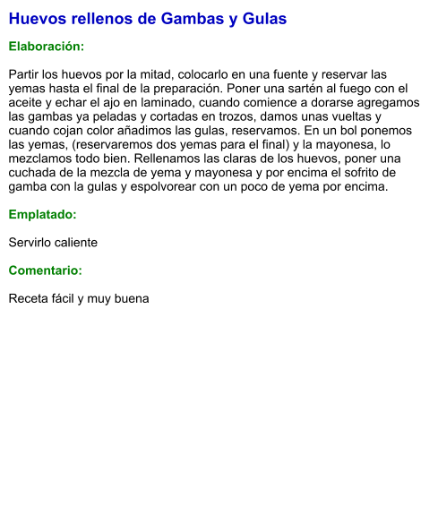 Huevos rellenos de Gambas y Gulas  Elaboración:  Partir los huevos por la mitad, colocarlo en una fuente y reservar las yemas hasta el final de la preparación. Poner una sartén al fuego con el aceite y echar el ajo en laminado, cuando comience a dorarse agregamos las gambas ya peladas y cortadas en trozos, damos unas vueltas y cuando cojan color añadimos las gulas, reservamos. En un bol ponemos las yemas, (reservaremos dos yemas para el final) y la mayonesa, lo mezclamos todo bien. Rellenamos las claras de los huevos, poner una cuchada de la mezcla de yema y mayonesa y por encima el sofrito de gamba con la gulas y espolvorear con un poco de yema por encima.  Emplatado:  Servirlo caliente  Comentario:  Receta fácil y muy buena
