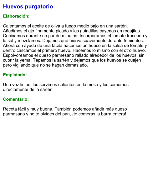 Huevos purgatorio  Elaboración:  Calentamos el aceite de oliva a fuego medio bajo en una sartén. Añadimos el ajo finamente picado y las guindillas cayenas en rodajitas. Cocinamos durante un par de minutos. Incorporamos el tomate troceado y la sal y mezclamos. Dejamos que hierva suavemente durante 5 minutos. Ahora con ayuda de una tacita hacemos un hueco en la salsa de tomate y dentro cascamos el primero huevo. Hacemos lo mismo con el otro huevo. Espolvoreamos el queso parmesano rallado alrededor de los huevos, sin cubrir la yema. Tapamos la sartén y dejamos que los huevos se cuajen pero vigilando que no se hagan demasiado.  Emplatado:  Una vez listos, los servimos calientes en la mesa y los comemos directamente de la sartén.  Comentario:  Receta fácil y muy buena. También podemos añadir más queso parmesano y no te olvides del pan, ¡te comerás la barra entera!