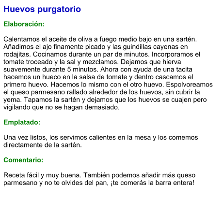 Huevos purgatorio  Elaboración:  Calentamos el aceite de oliva a fuego medio bajo en una sartén. Añadimos el ajo finamente picado y las guindillas cayenas en rodajitas. Cocinamos durante un par de minutos. Incorporamos el tomate troceado y la sal y mezclamos. Dejamos que hierva suavemente durante 5 minutos. Ahora con ayuda de una tacita hacemos un hueco en la salsa de tomate y dentro cascamos el primero huevo. Hacemos lo mismo con el otro huevo. Espolvoreamos el queso parmesano rallado alrededor de los huevos, sin cubrir la yema. Tapamos la sartén y dejamos que los huevos se cuajen pero vigilando que no se hagan demasiado.  Emplatado:  Una vez listos, los servimos calientes en la mesa y los comemos directamente de la sartén.  Comentario:  Receta fácil y muy buena. También podemos añadir más queso parmesano y no te olvides del pan, ¡te comerás la barra entera!