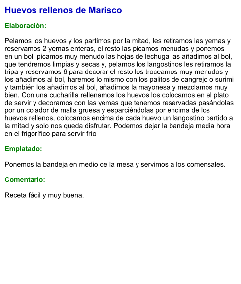 Huevos rellenos de Marisco  Elaboración:  Pelamos los huevos y los partimos por la mitad, les retiramos las yemas y reservamos 2 yemas enteras, el resto las picamos menudas y ponemos en un bol, picamos muy menudo las hojas de lechuga las añadimos al bol, que tendremos limpias y secas y, pelamos los langostinos les retiramos la tripa y reservamos 6 para decorar el resto los troceamos muy menudos y los añadimos al bol, haremos lo mismo con los palitos de cangrejo o surimi y también los añadimos al bol, añadimos la mayonesa y mezclamos muy bien. Con una cucharilla rellenamos los huevos los colocamos en el plato de servir y decoramos con las yemas que tenemos reservadas pasándolas por un colador de malla gruesa y esparciéndolas por encima de los huevos rellenos, colocamos encima de cada huevo un langostino partido a la mitad y solo nos queda disfrutar. Podemos dejar la bandeja media hora en el frigorífico para servir frío  Emplatado:  Ponemos la bandeja en medio de la mesa y servimos a los comensales.  Comentario:  Receta fácil y muy buena.