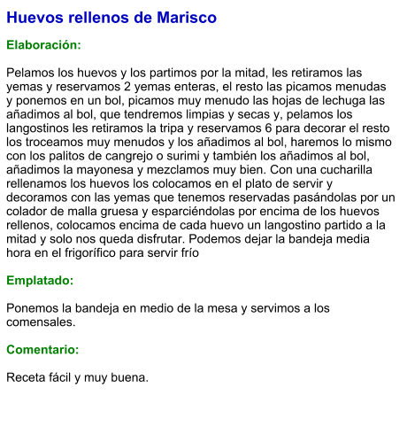 Huevos rellenos de Marisco  Elaboración:  Pelamos los huevos y los partimos por la mitad, les retiramos las yemas y reservamos 2 yemas enteras, el resto las picamos menudas y ponemos en un bol, picamos muy menudo las hojas de lechuga las añadimos al bol, que tendremos limpias y secas y, pelamos los langostinos les retiramos la tripa y reservamos 6 para decorar el resto los troceamos muy menudos y los añadimos al bol, haremos lo mismo con los palitos de cangrejo o surimi y también los añadimos al bol, añadimos la mayonesa y mezclamos muy bien. Con una cucharilla rellenamos los huevos los colocamos en el plato de servir y decoramos con las yemas que tenemos reservadas pasándolas por un colador de malla gruesa y esparciéndolas por encima de los huevos rellenos, colocamos encima de cada huevo un langostino partido a la mitad y solo nos queda disfrutar. Podemos dejar la bandeja media hora en el frigorífico para servir frío  Emplatado:  Ponemos la bandeja en medio de la mesa y servimos a los comensales.  Comentario:  Receta fácil y muy buena.
