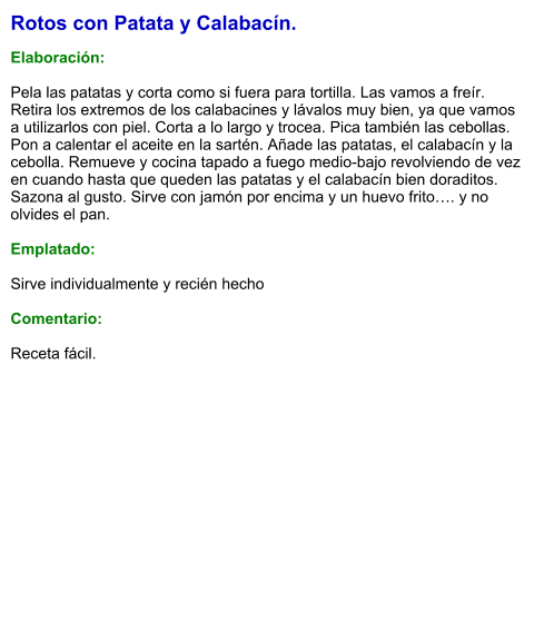 Rotos con Patata y Calabacín.  Elaboración:  Pela las patatas y corta como si fuera para tortilla. Las vamos a freír. Retira los extremos de los calabacines y lávalos muy bien, ya que vamos a utilizarlos con piel. Corta a lo largo y trocea. Pica también las cebollas. Pon a calentar el aceite en la sartén. Añade las patatas, el calabacín y la cebolla. Remueve y cocina tapado a fuego medio-bajo revolviendo de vez en cuando hasta que queden las patatas y el calabacín bien doraditos. Sazona al gusto. Sirve con jamón por encima y un huevo frito…. y no olvides el pan.  Emplatado:  Sirve individualmente y recién hecho  Comentario:  Receta fácil.