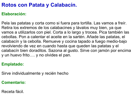 Rotos con Patata y Calabacín.  Elaboración:  Pela las patatas y corta como si fuera para tortilla. Las vamos a freír. Retira los extremos de los calabacines y lávalos muy bien, ya que vamos a utilizarlos con piel. Corta a lo largo y trocea. Pica también las cebollas. Pon a calentar el aceite en la sartén. Añade las patatas, el calabacín y la cebolla. Remueve y cocina tapado a fuego medio-bajo revolviendo de vez en cuando hasta que queden las patatas y el calabacín bien doraditos. Sazona al gusto. Sirve con jamón por encima y un huevo frito…. y no olvides el pan.  Emplatado:  Sirve individualmente y recién hecho  Comentario:  Receta fácil.