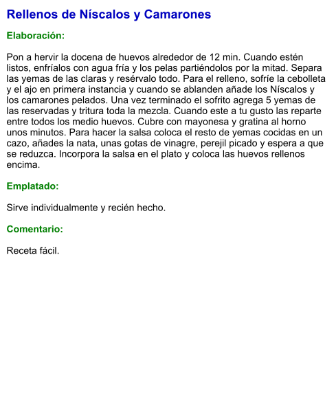 Rellenos de Níscalos y Camarones  Elaboración:  Pon a hervir la docena de huevos alrededor de 12 min. Cuando estén listos, enfríalos con agua fría y los pelas partiéndolos por la mitad. Separa las yemas de las claras y resérvalo todo. Para el relleno, sofríe la cebolleta y el ajo en primera instancia y cuando se ablanden añade los Níscalos y los camarones pelados. Una vez terminado el sofrito agrega 5 yemas de las reservadas y tritura toda la mezcla. Cuando este a tu gusto las reparte entre todos los medio huevos. Cubre con mayonesa y gratina al horno unos minutos. Para hacer la salsa coloca el resto de yemas cocidas en un cazo, añades la nata, unas gotas de vinagre, perejil picado y espera a que se reduzca. Incorpora la salsa en el plato y coloca las huevos rellenos encima.  Emplatado:  Sirve individualmente y recién hecho.  Comentario:  Receta fácil.