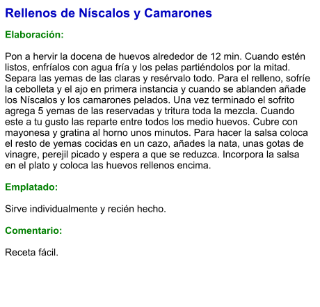 Rellenos de Níscalos y Camarones  Elaboración:  Pon a hervir la docena de huevos alrededor de 12 min. Cuando estén listos, enfríalos con agua fría y los pelas partiéndolos por la mitad. Separa las yemas de las claras y resérvalo todo. Para el relleno, sofríe la cebolleta y el ajo en primera instancia y cuando se ablanden añade los Níscalos y los camarones pelados. Una vez terminado el sofrito agrega 5 yemas de las reservadas y tritura toda la mezcla. Cuando este a tu gusto las reparte entre todos los medio huevos. Cubre con mayonesa y gratina al horno unos minutos. Para hacer la salsa coloca el resto de yemas cocidas en un cazo, añades la nata, unas gotas de vinagre, perejil picado y espera a que se reduzca. Incorpora la salsa en el plato y coloca las huevos rellenos encima.  Emplatado:  Sirve individualmente y recién hecho.  Comentario:  Receta fácil.