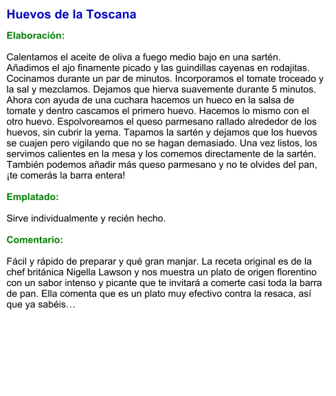 Huevos de la Toscana  Elaboración:  Calentamos el aceite de oliva a fuego medio bajo en una sartén. Añadimos el ajo finamente picado y las guindillas cayenas en rodajitas. Cocinamos durante un par de minutos. Incorporamos el tomate troceado y la sal y mezclamos. Dejamos que hierva suavemente durante 5 minutos. Ahora con ayuda de una cuchara hacemos un hueco en la salsa de tomate y dentro cascamos el primero huevo. Hacemos lo mismo con el otro huevo. Espolvoreamos el queso parmesano rallado alrededor de los huevos, sin cubrir la yema. Tapamos la sartén y dejamos que los huevos se cuajen pero vigilando que no se hagan demasiado. Una vez listos, los servimos calientes en la mesa y los comemos directamente de la sartén. También podemos añadir más queso parmesano y no te olvides del pan, ¡te comerás la barra entera!  Emplatado:  Sirve individualmente y recién hecho.  Comentario:  Fácil y rápido de preparar y qué gran manjar. La receta original es de la chef británica Nigella Lawson y nos muestra un plato de origen florentino con un sabor intenso y picante que te invitará a comerte casi toda la barra de pan. Ella comenta que es un plato muy efectivo contra la resaca, así que ya sabéis…