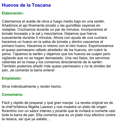 Huevos de la Toscana  Elaboración:  Calentamos el aceite de oliva a fuego medio bajo en una sartén. Añadimos el ajo finamente picado y las guindillas cayenas en rodajitas. Cocinamos durante un par de minutos. Incorporamos el tomate troceado y la sal y mezclamos. Dejamos que hierva suavemente durante 5 minutos. Ahora con ayuda de una cuchara hacemos un hueco en la salsa de tomate y dentro cascamos el primero huevo. Hacemos lo mismo con el otro huevo. Espolvoreamos el queso parmesano rallado alrededor de los huevos, sin cubrir la yema. Tapamos la sartén y dejamos que los huevos se cuajen pero vigilando que no se hagan demasiado. Una vez listos, los servimos calientes en la mesa y los comemos directamente de la sartén. También podemos añadir más queso parmesano y no te olvides del pan, ¡te comerás la barra entera!  Emplatado:  Sirve individualmente y recién hecho.  Comentario:  Fácil y rápido de preparar y qué gran manjar. La receta original es de la chef británica Nigella Lawson y nos muestra un plato de origen florentino con un sabor intenso y picante que te invitará a comerte casi toda la barra de pan. Ella comenta que es un plato muy efectivo contra la resaca, así que ya sabéis…
