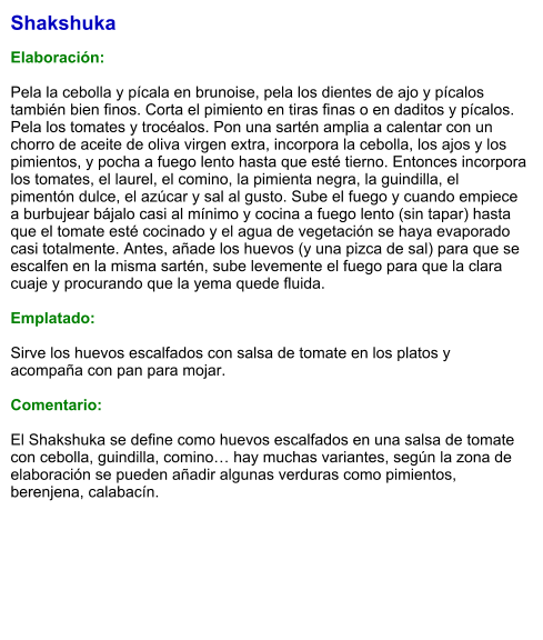 Shakshuka  Elaboración:  Pela la cebolla y pícala en brunoise, pela los dientes de ajo y pícalos también bien finos. Corta el pimiento en tiras finas o en daditos y pícalos. Pela los tomates y trocéalos. Pon una sartén amplia a calentar con un chorro de aceite de oliva virgen extra, incorpora la cebolla, los ajos y los pimientos, y pocha a fuego lento hasta que esté tierno. Entonces incorpora los tomates, el laurel, el comino, la pimienta negra, la guindilla, el pimentón dulce, el azúcar y sal al gusto. Sube el fuego y cuando empiece a burbujear bájalo casi al mínimo y cocina a fuego lento (sin tapar) hasta que el tomate esté cocinado y el agua de vegetación se haya evaporado casi totalmente. Antes, añade los huevos (y una pizca de sal) para que se escalfen en la misma sartén, sube levemente el fuego para que la clara cuaje y procurando que la yema quede fluida.  Emplatado:  Sirve los huevos escalfados con salsa de tomate en los platos y acompaña con pan para mojar.   Comentario:  El Shakshuka se define como huevos escalfados en una salsa de tomate con cebolla, guindilla, comino… hay muchas variantes, según la zona de elaboración se pueden añadir algunas verduras como pimientos, berenjena, calabacín.