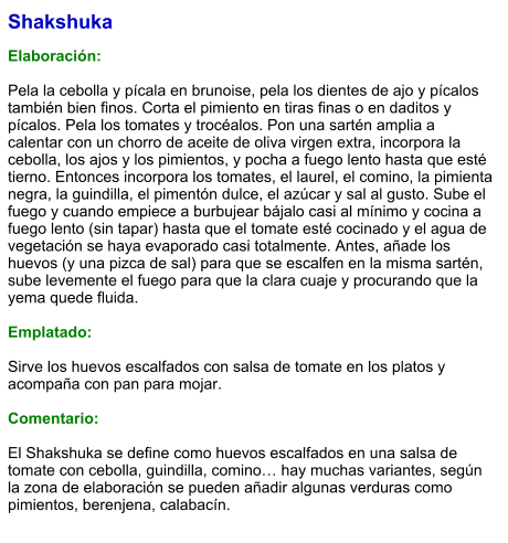 Shakshuka  Elaboración:  Pela la cebolla y pícala en brunoise, pela los dientes de ajo y pícalos también bien finos. Corta el pimiento en tiras finas o en daditos y pícalos. Pela los tomates y trocéalos. Pon una sartén amplia a calentar con un chorro de aceite de oliva virgen extra, incorpora la cebolla, los ajos y los pimientos, y pocha a fuego lento hasta que esté tierno. Entonces incorpora los tomates, el laurel, el comino, la pimienta negra, la guindilla, el pimentón dulce, el azúcar y sal al gusto. Sube el fuego y cuando empiece a burbujear bájalo casi al mínimo y cocina a fuego lento (sin tapar) hasta que el tomate esté cocinado y el agua de vegetación se haya evaporado casi totalmente. Antes, añade los huevos (y una pizca de sal) para que se escalfen en la misma sartén, sube levemente el fuego para que la clara cuaje y procurando que la yema quede fluida.  Emplatado:  Sirve los huevos escalfados con salsa de tomate en los platos y acompaña con pan para mojar.   Comentario:  El Shakshuka se define como huevos escalfados en una salsa de tomate con cebolla, guindilla, comino… hay muchas variantes, según la zona de elaboración se pueden añadir algunas verduras como pimientos, berenjena, calabacín.