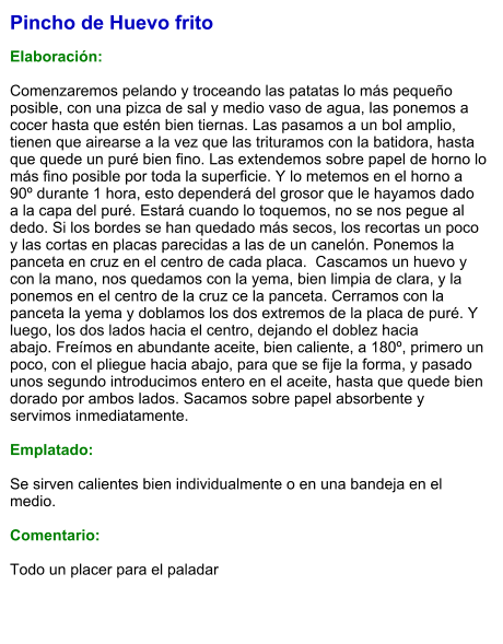 Pincho de Huevo frito  Elaboración:  Comenzaremos pelando y troceando las patatas lo más pequeño posible, con una pizca de sal y medio vaso de agua, las ponemos a cocer hasta que estén bien tiernas. Las pasamos a un bol amplio, tienen que airearse a la vez que las trituramos con la batidora, hasta que quede un puré bien fino. Las extendemos sobre papel de horno lo más fino posible por toda la superficie. Y lo metemos en el horno a 90º durante 1 hora, esto dependerá del grosor que le hayamos dado a la capa del puré. Estará cuando lo toquemos, no se nos pegue al dedo. Si los bordes se han quedado más secos, los recortas un poco y las cortas en placas parecidas a las de un canelón. Ponemos la panceta en cruz en el centro de cada placa.  Cascamos un huevo y con la mano, nos quedamos con la yema, bien limpia de clara, y la ponemos en el centro de la cruz ce la panceta. Cerramos con la panceta la yema y doblamos los dos extremos de la placa de puré. Y luego, los dos lados hacia el centro, dejando el doblez hacia abajo. Freímos en abundante aceite, bien caliente, a 180º, primero un poco, con el pliegue hacia abajo, para que se fije la forma, y pasado unos segundo introducimos entero en el aceite, hasta que quede bien dorado por ambos lados. Sacamos sobre papel absorbente y servimos inmediatamente.  Emplatado:  Se sirven calientes bien individualmente o en una bandeja en el medio.  Comentario:  Todo un placer para el paladar