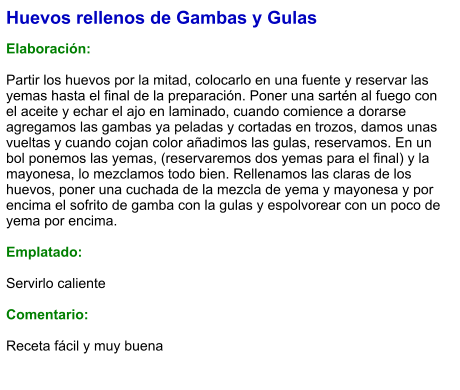 Huevos rellenos de Gambas y Gulas  Elaboración:  Partir los huevos por la mitad, colocarlo en una fuente y reservar las yemas hasta el final de la preparación. Poner una sartén al fuego con el aceite y echar el ajo en laminado, cuando comience a dorarse agregamos las gambas ya peladas y cortadas en trozos, damos unas vueltas y cuando cojan color añadimos las gulas, reservamos. En un bol ponemos las yemas, (reservaremos dos yemas para el final) y la mayonesa, lo mezclamos todo bien. Rellenamos las claras de los huevos, poner una cuchada de la mezcla de yema y mayonesa y por encima el sofrito de gamba con la gulas y espolvorear con un poco de yema por encima.  Emplatado:  Servirlo caliente  Comentario:  Receta fácil y muy buena