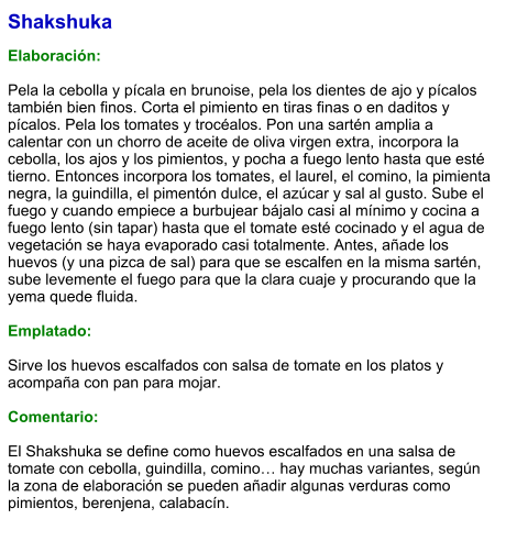 Shakshuka  Elaboración:  Pela la cebolla y pícala en brunoise, pela los dientes de ajo y pícalos también bien finos. Corta el pimiento en tiras finas o en daditos y pícalos. Pela los tomates y trocéalos. Pon una sartén amplia a calentar con un chorro de aceite de oliva virgen extra, incorpora la cebolla, los ajos y los pimientos, y pocha a fuego lento hasta que esté tierno. Entonces incorpora los tomates, el laurel, el comino, la pimienta negra, la guindilla, el pimentón dulce, el azúcar y sal al gusto. Sube el fuego y cuando empiece a burbujear bájalo casi al mínimo y cocina a fuego lento (sin tapar) hasta que el tomate esté cocinado y el agua de vegetación se haya evaporado casi totalmente. Antes, añade los huevos (y una pizca de sal) para que se escalfen en la misma sartén, sube levemente el fuego para que la clara cuaje y procurando que la yema quede fluida.  Emplatado:  Sirve los huevos escalfados con salsa de tomate en los platos y acompaña con pan para mojar.   Comentario:  El Shakshuka se define como huevos escalfados en una salsa de tomate con cebolla, guindilla, comino… hay muchas variantes, según la zona de elaboración se pueden añadir algunas verduras como pimientos, berenjena, calabacín.