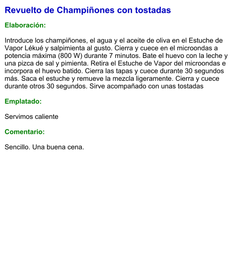 Revuelto de Champiñones con tostadas  Elaboración:  Introduce los champiñones, el agua y el aceite de oliva en el Estuche de Vapor Lékué y salpimienta al gusto. Cierra y cuece en el microondas a potencia máxima (800 W) durante 7 minutos. Bate el huevo con la leche y una pizca de sal y pimienta. Retira el Estuche de Vapor del microondas e incorpora el huevo batido. Cierra las tapas y cuece durante 30 segundos más. Saca el estuche y remueve la mezcla ligeramente. Cierra y cuece durante otros 30 segundos. Sirve acompañado con unas tostadas  Emplatado:  Servimos caliente  Comentario:  Sencillo. Una buena cena.