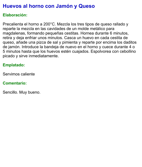 Huevos al horno con Jamón y Queso  Elaboración:  Precalienta el horno a 200°C. Mezcla los tres tipos de queso rallado y reparte la mezcla en las cavidades de un molde metálico para magdalenas, formando pequeñas cestitas. Hornea durante 6 minutos, retira y deja enfriar unos minutos. Casca un huevo en cada cestita de queso, añade una pizca de sal y pimienta y reparte por encima los daditos de jamón. Introduce la bandeja de nuevo en el horno y cuece durante 4 o 5 minutos hasta que los huevos estén cuajados. Espolvorea con cebollino picado y sirve inmediatamente.  Emplatado:  Servimos caliente  Comentario:  Sencillo. Muy bueno.