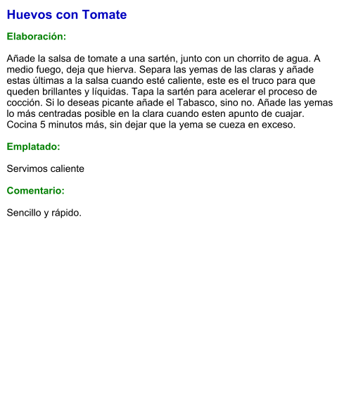 Huevos con Tomate  Elaboración:  Añade la salsa de tomate a una sartén, junto con un chorrito de agua. A medio fuego, deja que hierva. Separa las yemas de las claras y añade estas últimas a la salsa cuando esté caliente, este es el truco para que queden brillantes y líquidas. Tapa la sartén para acelerar el proceso de cocción. Si lo deseas picante añade el Tabasco, sino no. Añade las yemas lo más centradas posible en la clara cuando esten apunto de cuajar. Cocina 5 minutos más, sin dejar que la yema se cueza en exceso.  Emplatado:  Servimos caliente  Comentario:  Sencillo y rápido.