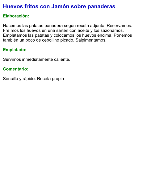 Huevos fritos con Jamón sobre panaderas  Elaboración:  Hacemos las patatas panadera según receta adjunta. Reservamos. Freímos los huevos en una sartén con aceite y los sazonamos. Emplatamos las patatas y colocamos los huevos encima. Ponemos también un poco de cebollino picado. Salpimentamos.  Emplatado:  Servimos inmediatamente caliente.  Comentario:  Sencillo y rápido. Receta propia