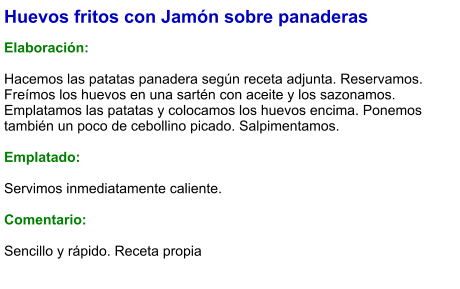 Huevos fritos con Jamón sobre panaderas  Elaboración:  Hacemos las patatas panadera según receta adjunta. Reservamos. Freímos los huevos en una sartén con aceite y los sazonamos. Emplatamos las patatas y colocamos los huevos encima. Ponemos también un poco de cebollino picado. Salpimentamos.  Emplatado:  Servimos inmediatamente caliente.  Comentario:  Sencillo y rápido. Receta propia